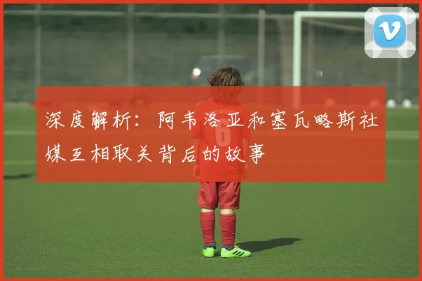 深度解析:阿韦洛亚和塞瓦略斯社媒互相取关背后的故事