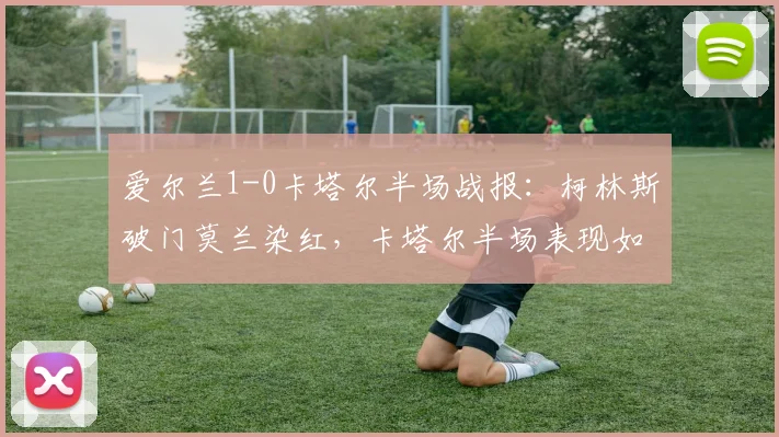 爱尔兰1-0卡塔尔半场战报：柯林斯破门莫兰染红，卡塔尔半场表现如何？