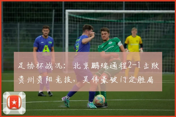 足协杯战况：北京鹏瑞通程2-1击败贵州贵阳竞技，吴伟豪破门定胜局