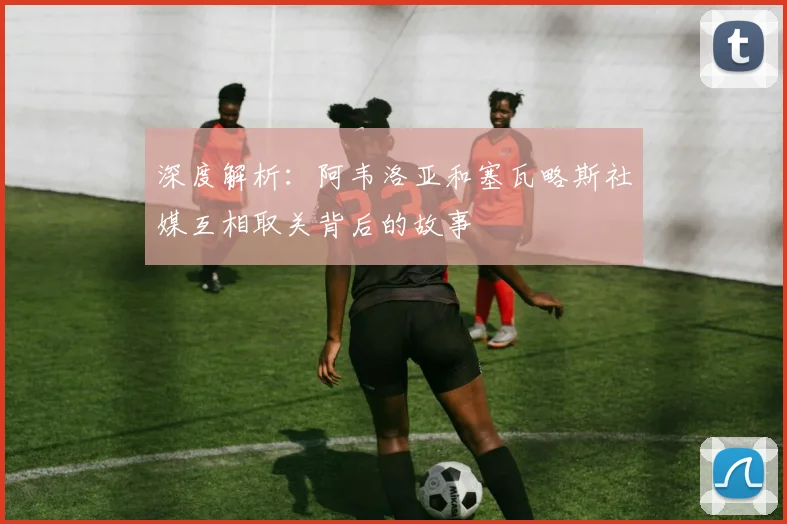 深度解析:阿韦洛亚和塞瓦略斯社媒互相取关背后的故事