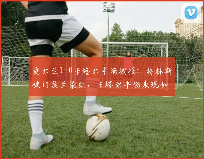 爱尔兰1-0卡塔尔半场战报：柯林斯破门莫兰染红，卡塔尔半场表现如何？