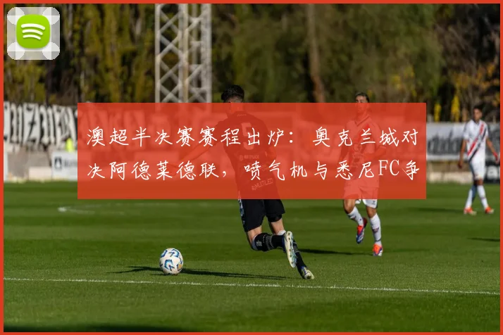 澳超半决赛赛程出炉：奥克兰城对决阿德莱德联，喷气机与悉尼FC争锋，附直播前瞻