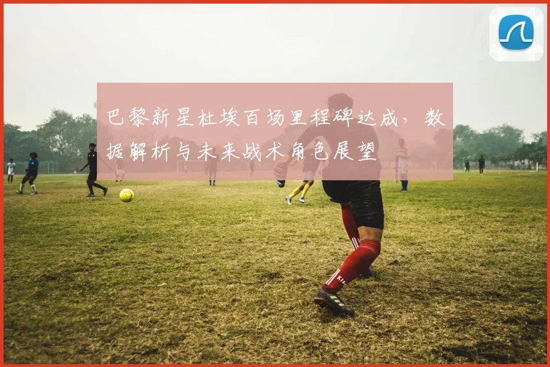 巴黎新星杜埃百场里程碑达成,数据解析与未来战术角色展望