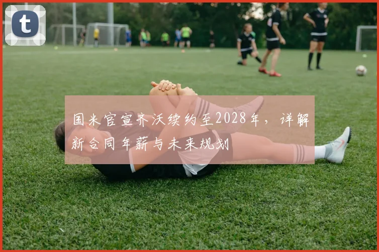 国米官宣齐沃续约至2028年,详解新合同年薪与未来规划
