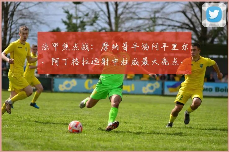 法甲焦点战：摩纳哥半场闷平里尔，阿丁格拉远射中柱成最大亮点，战术解析