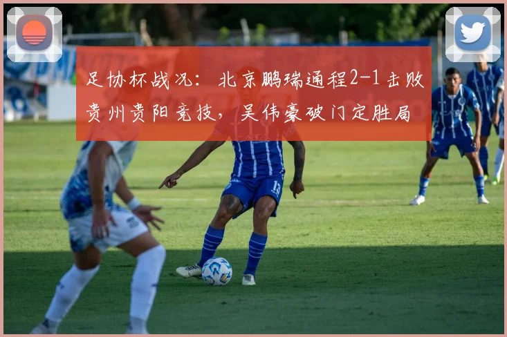 足协杯战况:北京鹏瑞通程2-1击败贵州贵阳竞技,吴伟豪破门定胜局