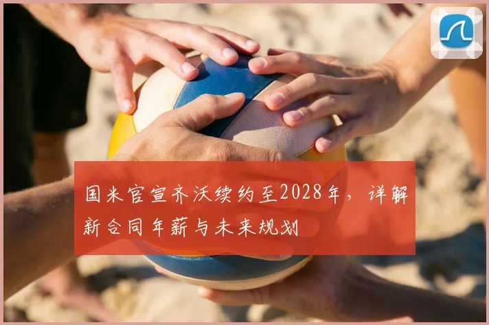 国米官宣齐沃续约至2028年,详解新合同年薪与未来规划