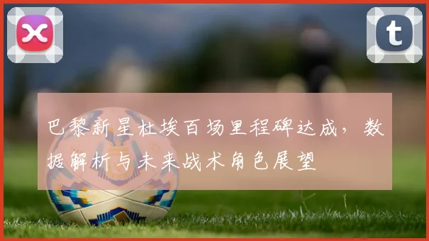 巴黎新星杜埃百场里程碑达成,数据解析与未来战术角色展望