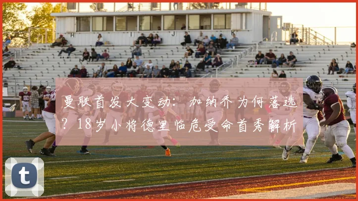 曼联首发大变动:加纳乔为何落选?18岁小将德里临危受命首秀解析