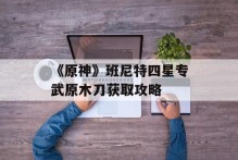 《原神》班尼特四星专武原木刀获取攻略