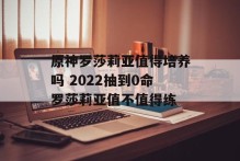 原神罗莎莉亚值得培养吗 2022抽到0命罗莎莉亚值不值得练