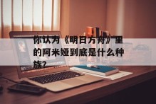 你认为《明日方舟》里的阿米娅到底是什么种族？