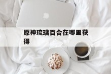 原神琉璃百合在哪里获得