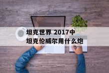 坦克世界 2017中坦克伦威尔用什么炮