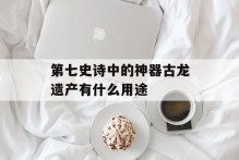 第七史诗中的神器古龙遗产有什么用途