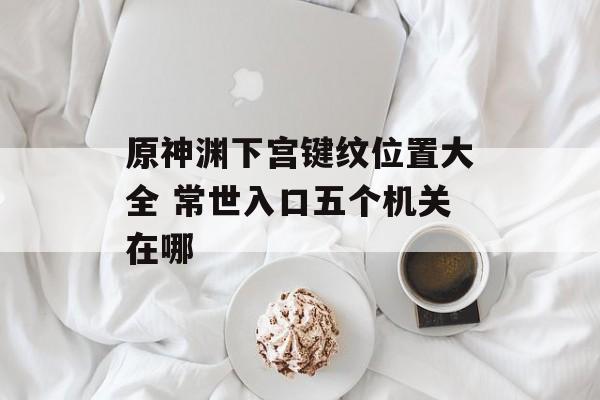 原神渊下宫键纹位置大全 常世入口五个机关在哪