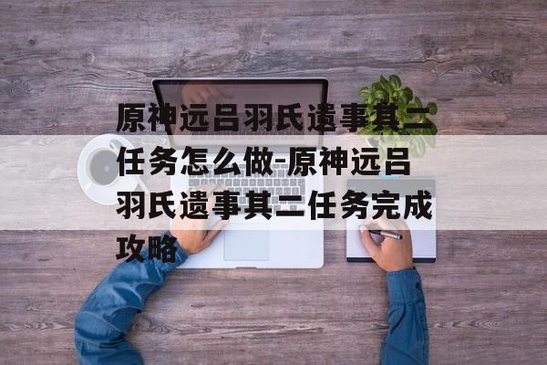 原神远吕羽氏遗事其二任务怎么做-原神远吕羽氏遗事其二任务完成攻略