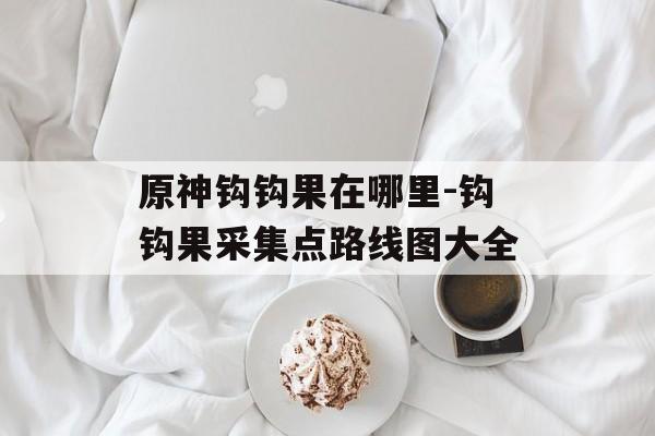 原神钩钩果在哪里-钩钩果采集点路线图大全