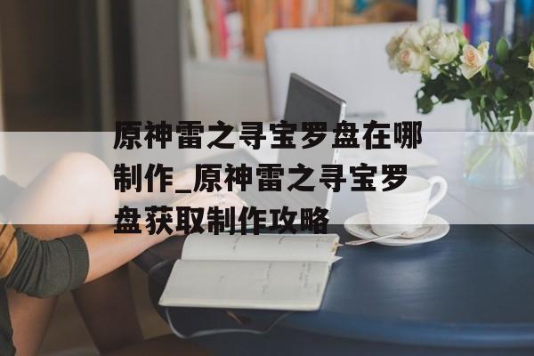 原神雷之寻宝罗盘在哪制作_原神雷之寻宝罗盘获取制作攻略