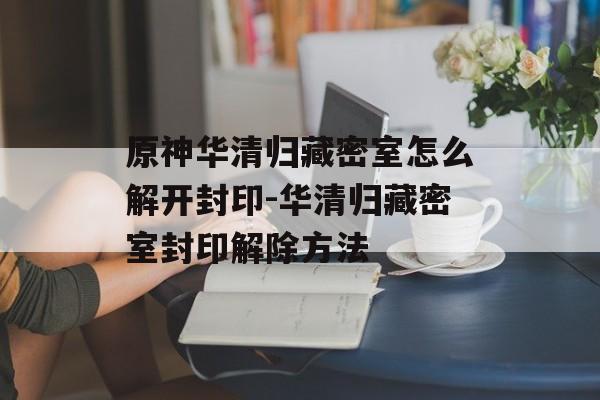 原神华清归藏密室怎么解开封印-华清归藏密室封印解除方法