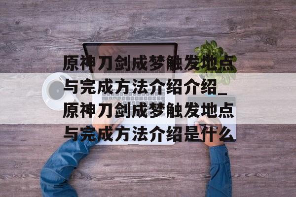 原神刀剑成梦触发地点与完成方法介绍介绍_原神刀剑成梦触发地点与完成方法介绍是什么