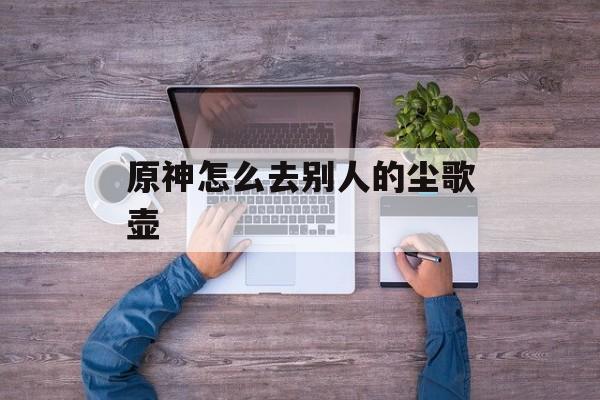 原神怎么去别人的尘歌壶