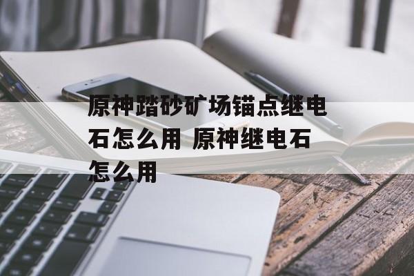 原神踏砂矿场锚点继电石怎么用 原神继电石怎么用