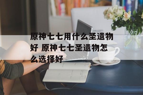 原神七七用什么圣遗物好 原神七七圣遗物怎么选择好