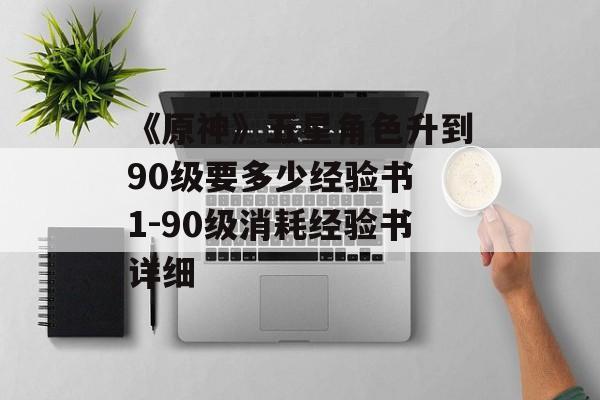 《原神》五星角色升到90级要多少经验书 1-90级消耗经验书详细