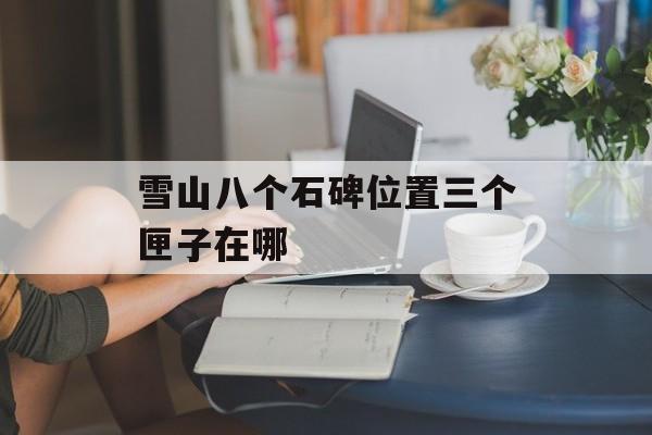 雪山八个石碑位置三个匣子在哪