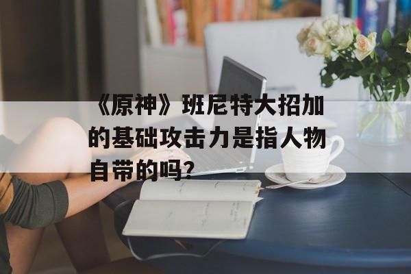《原神》班尼特大招加的基础攻击力是指人物自带的吗？