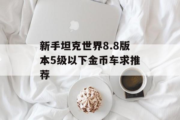 新手坦克世界8.8版本5级以下金币车求推荐