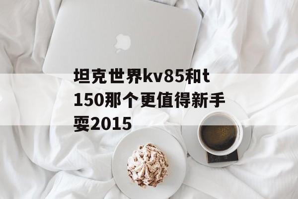 坦克世界kv85和t150那个更值得新手耍2015