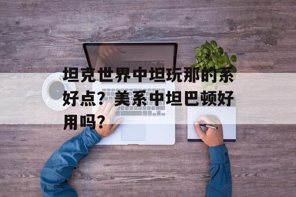 坦克世界中坦玩那的系好点？美系中坦巴顿好用吗？
