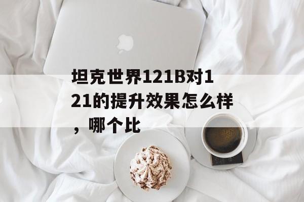 坦克世界121B对121的提升效果怎么样，哪个比