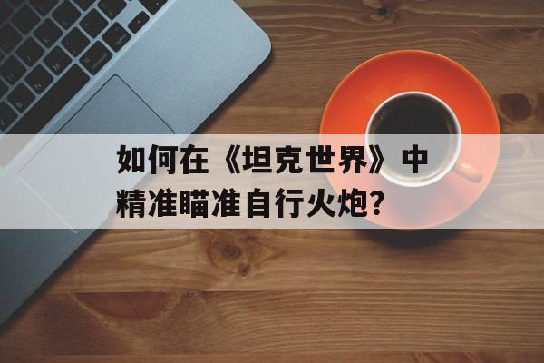如何在《坦克世界》中精准瞄准自行火炮？