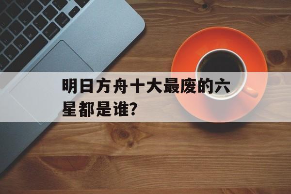 明日方舟十大最废的六星都是谁？