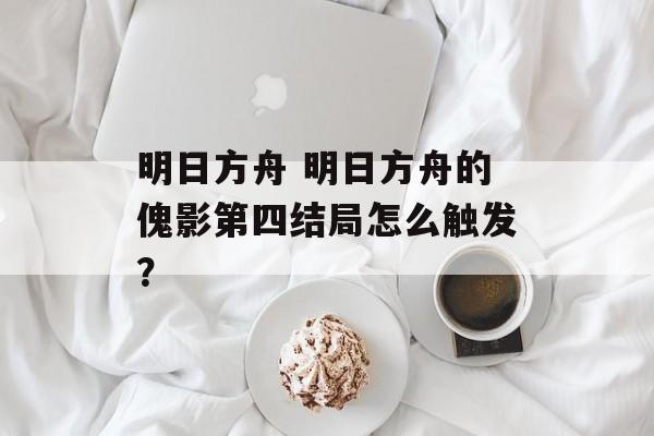 明日方舟 明日方舟的傀影第四结局怎么触发？