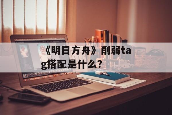 《明日方舟》削弱tag搭配是什么？