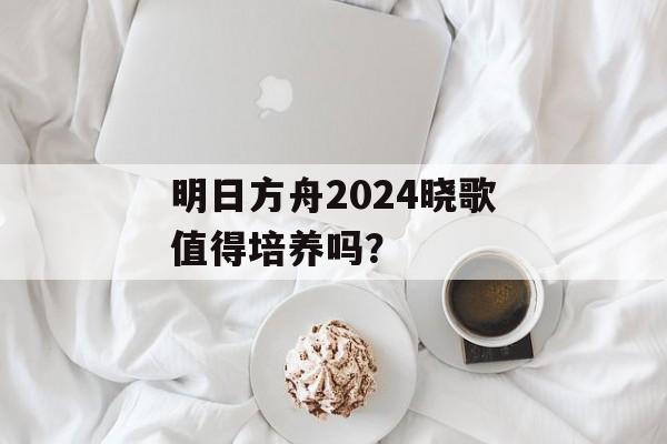 明日方舟2024晓歌值得培养吗？