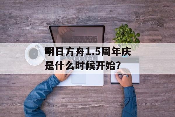 明日方舟1.5周年庆是什么时候开始？