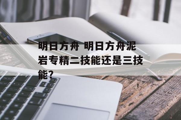 明日方舟 明日方舟泥岩专精二技能还是三技能？