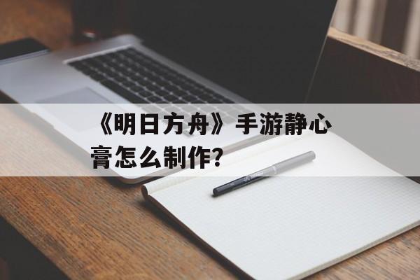 《明日方舟》手游静心膏怎么制作？