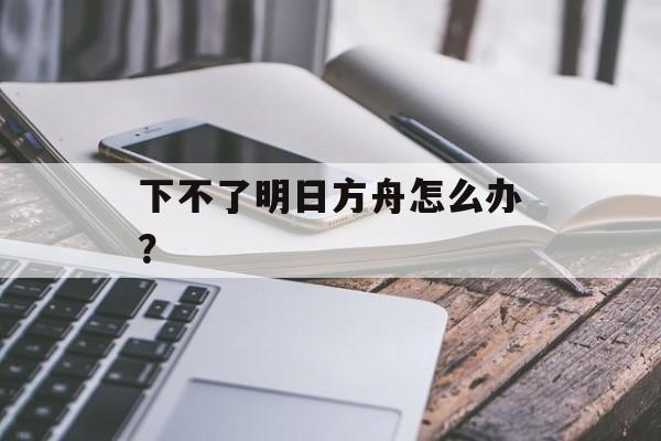 下不了明日方舟怎么办？