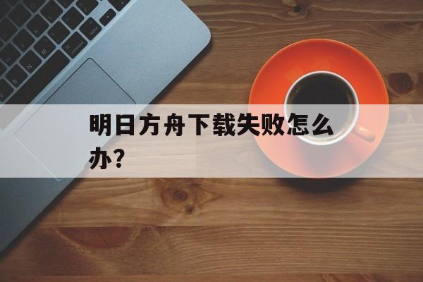 明日方舟下载失败怎么办？