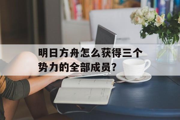 明日方舟怎么获得三个势力的全部成员？