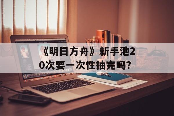 《明日方舟》新手池20次要一次性抽完吗？