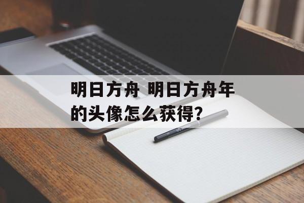 明日方舟 明日方舟年的头像怎么获得？