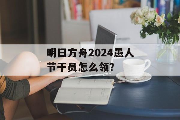 明日方舟2024愚人节干员怎么领？