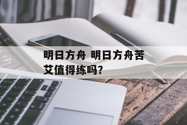 明日方舟 明日方舟苦艾值得练吗？
